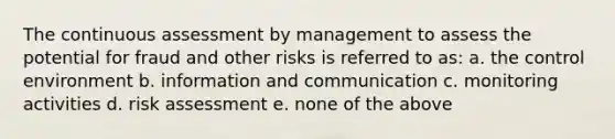 The continuous assessment by management to assess the potential for fraud and other risks is referred to as: a. the control environment b. information and communication c. monitoring activities d. risk assessment e. none of the above