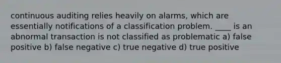 continuous auditing relies heavily on alarms, which are essentially notifications of a classification problem. ____ is an abnormal transaction is not classified as problematic a) false positive b) false negative c) true negative d) true positive