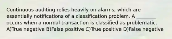 Continuous auditing relies heavily on alarms, which are essentially notifications of a classification problem. A ________ occurs when a normal transaction is classified as problematic. A)True negative B)False positive C)True positive D)False negative