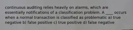 continuous auditing relies heavily on alarms, which are essentially notifications of a classification problem. A ____ occurs when a normal transaction is classified as problematic a) true negative b) false positive c) true positive d) false negative