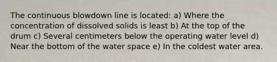 The continuous blowdown line is located: a) Where the concentration of dissolved solids is least b) At the top of the drum c) Several centimeters below the operating water level d) Near the bottom of the water space e) In the coldest water area.