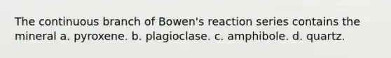 The continuous branch of Bowen's reaction series contains the mineral a. pyroxene. b. plagioclase. c. amphibole. d. quartz.