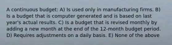 A continuous budget: A) Is used only in manufacturing firms. B) Is a budget that is computer generated and is based on last year's actual results. C) Is a budget that is revised monthly by adding a new month at the end of the 12-month budget period. D) Requires adjustments on a daily basis. E) None of the above