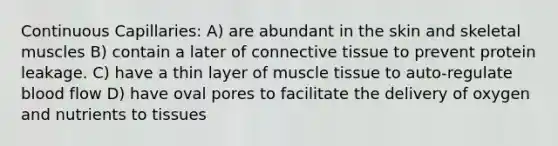 Continuous Capillaries: A) are abundant in the skin and skeletal muscles B) contain a later of connective tissue to prevent protein leakage. C) have a thin layer of muscle tissue to auto-regulate blood flow D) have oval pores to facilitate the delivery of oxygen and nutrients to tissues