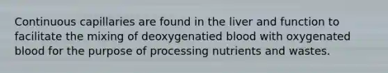 Continuous capillaries are found in the liver and function to facilitate the mixing of deoxygenatied blood with oxygenated blood for the purpose of processing nutrients and wastes.