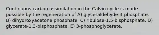 Continuous carbon assimilation in the Calvin cycle is made possible by the regeneration of A) glyceraldehyde-3-phosphate. B) dihydroxyacetone phosphate. C) ribulose-1,5-bisphosphate. D) glycerate-1,3-bisphosphate. E) 3-phosphoglycerate.