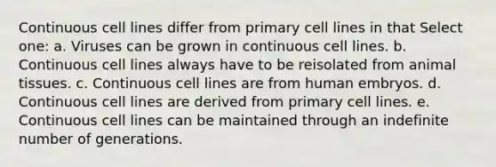 Continuous cell lines differ from primary cell lines in that Select one: a. Viruses can be grown in continuous cell lines. b. Continuous cell lines always have to be reisolated from animal tissues. c. Continuous cell lines are from human embryos. d. Continuous cell lines are derived from primary cell lines. e. Continuous cell lines can be maintained through an indefinite number of generations.