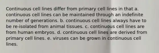 Continuous cell lines differ from primary cell lines in that a. continuous cell lines can be maintained through an indefinite number of generations. b. continuous cell lines always have to be re-isolated from animal tissues. c. continuous cell lines are from human embryos. d. continuous cell lines are derived from primary cell lines. e. viruses can be grown in continuous cell lines.