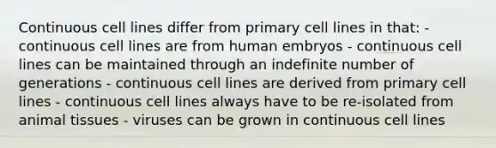 Continuous cell lines differ from primary cell lines in that: - continuous cell lines are from human embryos - continuous cell lines can be maintained through an indefinite number of generations - continuous cell lines are derived from primary cell lines - continuous cell lines always have to be re-isolated from animal tissues - viruses can be grown in continuous cell lines