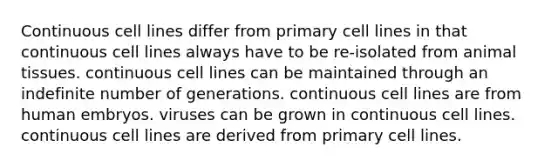 Continuous cell lines differ from primary cell lines in that continuous cell lines always have to be re-isolated from animal tissues. continuous cell lines can be maintained through an indefinite number of generations. continuous cell lines are from human embryos. viruses can be grown in continuous cell lines. continuous cell lines are derived from primary cell lines.