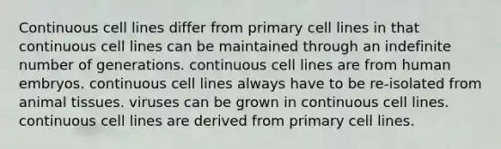 Continuous cell lines differ from primary cell lines in that continuous cell lines can be maintained through an indefinite number of generations. continuous cell lines are from human embryos. continuous cell lines always have to be re-isolated from animal tissues. viruses can be grown in continuous cell lines. continuous cell lines are derived from primary cell lines.