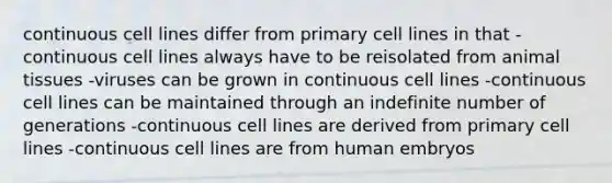 continuous cell lines differ from primary cell lines in that -continuous cell lines always have to be reisolated from animal tissues -viruses can be grown in continuous cell lines -continuous cell lines can be maintained through an indefinite number of generations -continuous cell lines are derived from primary cell lines -continuous cell lines are from human embryos