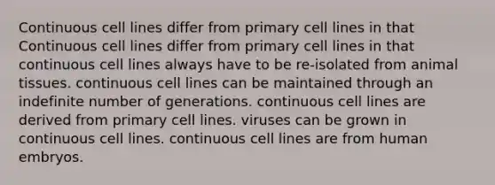 Continuous cell lines differ from primary cell lines in that Continuous cell lines differ from primary cell lines in that continuous cell lines always have to be re-isolated from animal tissues. continuous cell lines can be maintained through an indefinite number of generations. continuous cell lines are derived from primary cell lines. viruses can be grown in continuous cell lines. continuous cell lines are from human embryos.