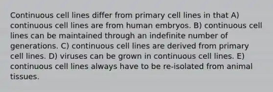 Continuous cell lines differ from primary cell lines in that A) continuous cell lines are from human embryos. B) continuous cell lines can be maintained through an indefinite number of generations. C) continuous cell lines are derived from primary cell lines. D) viruses can be grown in continuous cell lines. E) continuous cell lines always have to be re-isolated from animal tissues.