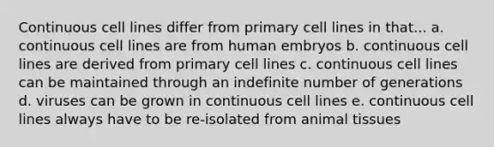 Continuous cell lines differ from primary cell lines in that... a. continuous cell lines are from human embryos b. continuous cell lines are derived from primary cell lines c. continuous cell lines can be maintained through an indefinite number of generations d. viruses can be grown in continuous cell lines e. continuous cell lines always have to be re-isolated from animal tissues