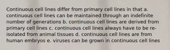 Continuous cell lines differ from primary cell lines in that a. continuous cell lines can be maintained through an indefinite number of generations b. continuous cell lines are derived from primary cell lines c. continuous cell lines always have to be re-isolated from animal tissues d. continuous cell lines are from human embryos e. viruses can be grown in continuous cell lines