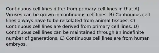 Continuous cell lines differ from primary cell lines in that A) Viruses can be grown in continuous cell lines. B) Continuous cell lines always have to be reisolated from animal tissues. C) Continuous cell lines are derived from primary cell lines. D) Continuous cell lines can be maintained through an indefinite number of generations. E) Continuous cell lines are from human embryos.