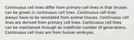 Continuous cell lines differ from primary cell lines in that Viruses can be grown in continuous cell lines. Continuous cell lines always have to be reisolated from animal tissues. Continuous cell lines are derived from primary cell lines. Continuous cell lines can be maintained through an indefinite number of generations. Continuous cell lines are from human embryos.