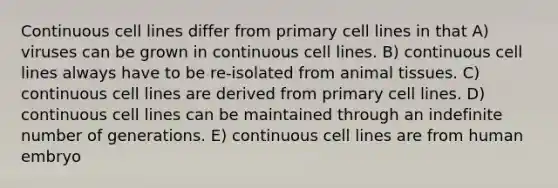 Continuous cell lines differ from primary cell lines in that A) viruses can be grown in continuous cell lines. B) continuous cell lines always have to be re-isolated from animal tissues. C) continuous cell lines are derived from primary cell lines. D) continuous cell lines can be maintained through an indefinite number of generations. E) continuous cell lines are from human embryo