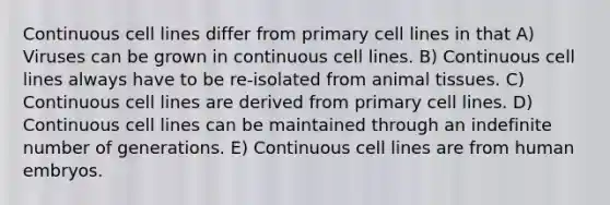 Continuous cell lines differ from primary cell lines in that A) Viruses can be grown in continuous cell lines. B) Continuous cell lines always have to be re-isolated from animal tissues. C) Continuous cell lines are derived from primary cell lines. D) Continuous cell lines can be maintained through an indefinite number of generations. E) Continuous cell lines are from human embryos.