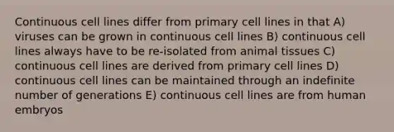 Continuous cell lines differ from primary cell lines in that A) viruses can be grown in continuous cell lines B) continuous cell lines always have to be re-isolated from animal tissues C) continuous cell lines are derived from primary cell lines D) continuous cell lines can be maintained through an indefinite number of generations E) continuous cell lines are from human embryos