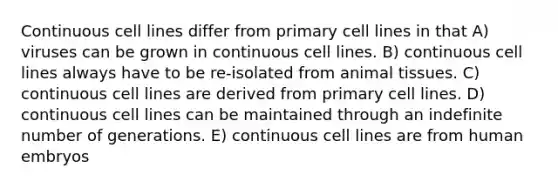 Continuous cell lines differ from primary cell lines in that A) viruses can be grown in continuous cell lines. B) continuous cell lines always have to be re-isolated from animal tissues. C) continuous cell lines are derived from primary cell lines. D) continuous cell lines can be maintained through an indefinite number of generations. E) continuous cell lines are from human embryos