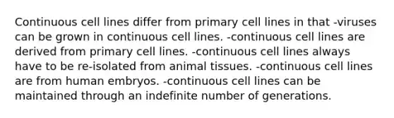 Continuous cell lines differ from primary cell lines in that -viruses can be grown in continuous cell lines. -continuous cell lines are derived from primary cell lines. -continuous cell lines always have to be re-isolated from animal tissues. -continuous cell lines are from human embryos. -continuous cell lines can be maintained through an indefinite number of generations.