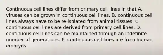 Continuous cell lines differ from primary cell lines in that A. viruses can be grown in continuous cell lines. B. continuous cell lines always have to be re-isolated from animal tissues. C. continuous cell lines are derived from primary cell lines. D. continuous cell lines can be maintained through an indefinite number of generations. E. continuous cell lines are from human embryos.