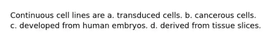 Continuous cell lines are a. transduced cells. b. cancerous cells. c. developed from human embryos. d. derived from tissue slices.