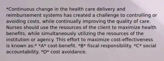 *Continuous change in the health care delivery and reimbursement systems has created a challenge to controlling or avoiding costs, while continually improving the quality of care. Nurses should use the resources of the client to maximize health benefits, while simultaneously utilizing the resources of the institution or agency. This effort to maximize cost-effectiveness is known as:* *A* cost-benefit. *B* fiscal responsibility. *C* social accountability. *D* cost avoidance.