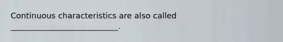 Continuous characteristics are also called ___________________________.