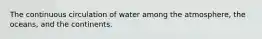 The continuous circulation of water among the atmosphere, the oceans, and the continents.