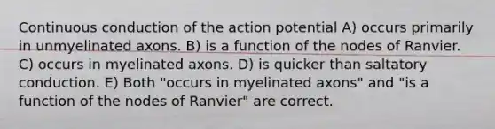 Continuous conduction of the action potential A) occurs primarily in unmyelinated axons. B) is a function of the nodes of Ranvier. C) occurs in myelinated axons. D) is quicker than saltatory conduction. E) Both "occurs in myelinated axons" and "is a function of the nodes of Ranvier" are correct.