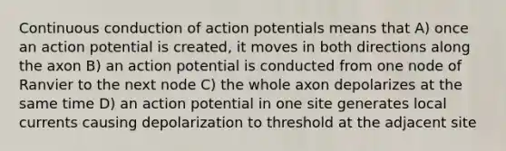 Continuous conduction of action potentials means that A) once an action potential is created, it moves in both directions along the axon B) an action potential is conducted from one node of Ranvier to the next node C) the whole axon depolarizes at the same time D) an action potential in one site generates local currents causing depolarization to threshold at the adjacent site