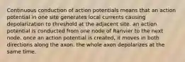 Continuous conduction of action potentials means that an action potential in one site generates local currents causing depolarization to threshold at the adjacent site. an action potential is conducted from one node of Ranvier to the next node. once an action potential is created, it moves in both directions along the axon. the whole axon depolarizes at the same time.