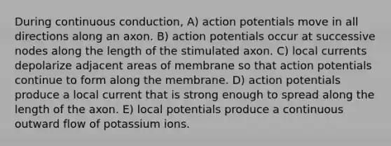 During continuous conduction, A) action potentials move in all directions along an axon. B) action potentials occur at successive nodes along the length of the stimulated axon. C) local currents depolarize adjacent areas of membrane so that action potentials continue to form along the membrane. D) action potentials produce a local current that is strong enough to spread along the length of the axon. E) local potentials produce a continuous outward flow of potassium ions.