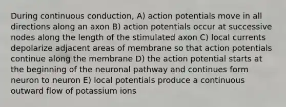 During continuous conduction, A) action potentials move in all directions along an axon B) action potentials occur at successive nodes along the length of the stimulated axon C) local currents depolarize adjacent areas of membrane so that action potentials continue along the membrane D) the action potential starts at the beginning of the neuronal pathway and continues form neuron to neuron E) local potentials produce a continuous outward flow of potassium ions