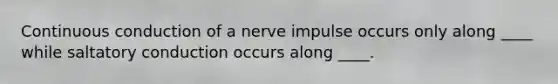 Continuous conduction of a nerve impulse occurs only along ____ while saltatory conduction occurs along ____.