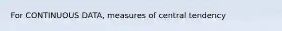 For CONTINUOUS DATA, measures of central tendency