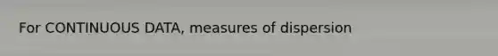 For CONTINUOUS DATA, measures of dispersion