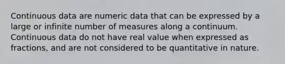 Continuous data are numeric data that can be expressed by a large or infinite number of measures along a continuum. Continuous data do not have real value when expressed as fractions, and are not considered to be quantitative in nature.