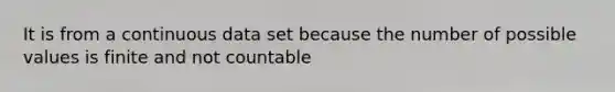 It is from a continuous data set because the number of possible values is finite and not countable