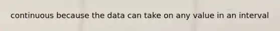 continuous because the data can take on any value in an interval