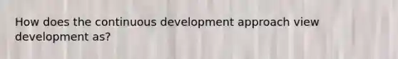 How does the continuous development approach view development as?