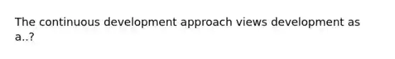 The continuous development approach views development as a..?