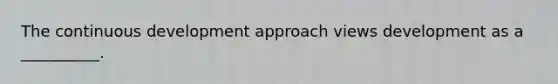 The continuous development approach views development as a __________.