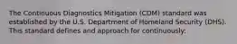 The Continuous Diagnostics Mitigation (CDM) standard was established by the U.S. Department of Homeland Security (DHS). This standard defines and approach for continuously: