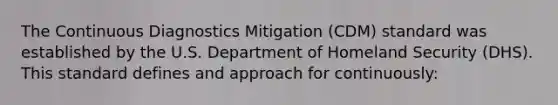 The Continuous Diagnostics Mitigation (CDM) standard was established by the U.S. Department of Homeland Security (DHS). This standard defines and approach for continuously: