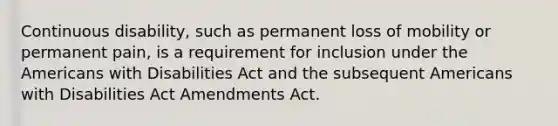 Continuous disability, such as permanent loss of mobility or permanent pain, is a requirement for inclusion under <a href='https://www.questionai.com/knowledge/keiVE7hxWY-the-american' class='anchor-knowledge'>the american</a>s with Disabilities Act and the subsequent Americans with Disabilities Act Amendments Act.