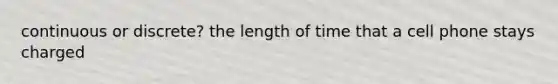 continuous or discrete? the length of time that a cell phone stays charged